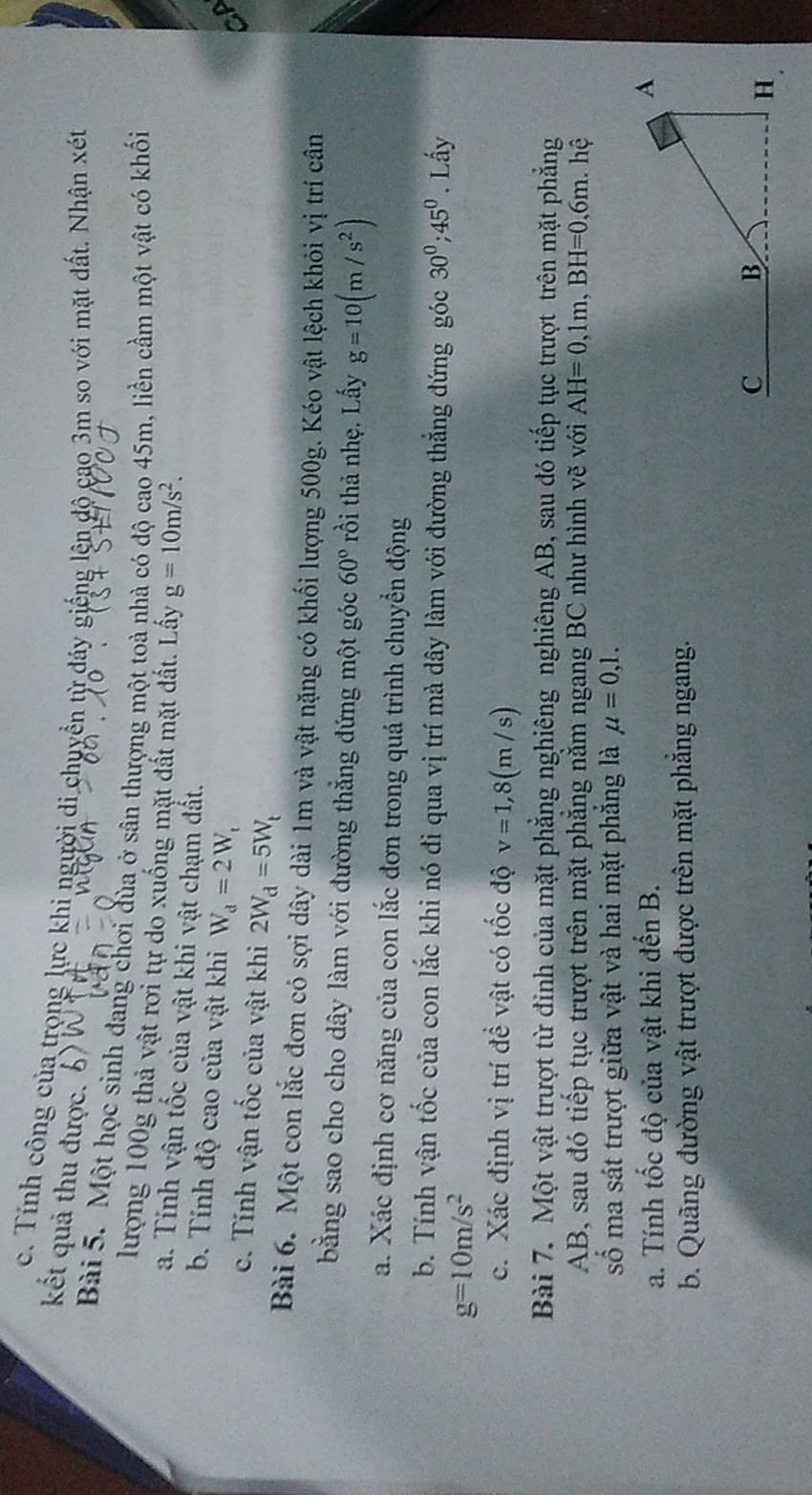 Tính công của trọng lực khi người di chuyển từ đáy giếng lên đô cao 3m so với mặt đất. Nhận xét
kết quả thu được.
Bài 5. Một học sinh đang chơi đùa ở sân thượng một toà nhà có độ cao 45m, liền cầm một vật có khối
lượng 100g thả vật rơi tự do xuống mặt đất mặt đất. Lấy g=10m/s^2.
a. Tính vận tốc của vật khi vật chạm đất.
b. Tính độ cao của vật khi W_d=2W_t
c. Tính vận tốc của vật khi 2W_d=5W_t
Bài 6. Một con lắc đơn có sợi dây dài 1m và vật nặng có khối lượng 500g. Kéo vật lệch khỏi vị trí cân
bằng sao cho cho dây làm với đường thẳng đứng một góc 60° rồi thả nhẹ. Lấy g=10(m/s^2)
a. Xác định cơ năng của con lắc đơn trong quá trình chuyển động
b. Tính vận tốc của con lắc khi nó đi qua vị trí mà dây làm với đường thẳng đứng góc 30^0;45^0. Lấy
g=10m/s^2
c. Xác định vị trí đề vật có tốc độ v=1,8(m/s)
Bài 7. Một vật trượt từ đỉnh của mặt phẳng nghiêng nghiêng AB, sau đó tiếp tục trượt trên mặt phẳng
AB, sau đó tiếp tục trượt trên mặt phẳng nằm ngang BC như hình vẽ với AH=0,1m,BH=0,6m hệ
shat o ma sát trượt giữa vật và hai mặt phẳng là mu =0,1.
a. Tính tốc độ của vật khi đến B.
b. Quãng đường vật trượt được trên mặt phăng ngang.