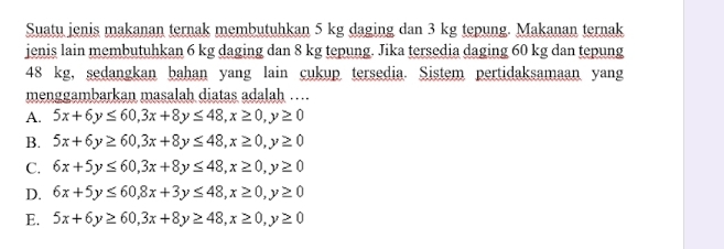 Suatu jenis makanan ternak membutuhkan 5 kg daging dan 3 kg tepung. Makanan ternak
jenis lain membutuhkan 6 kg daging dan 8 kg tepung. Jika tersedia daging 60 kg dan tepung
48 kg, sedangkan bahan yang lain cukup tersedia. Sistem pertidaksamaan yang
menggambarkan masalah diatas adalah ….
A. 5x+6y≤ 60, 3x+8y≤ 48, x≥ 0, y≥ 0
B. 5x+6y≥ 60, 3x+8y≤ 48, x≥ 0, y≥ 0
C. 6x+5y≤ 60, 3x+8y≤ 48, x≥ 0, y≥ 0
D. 6x+5y≤ 60, 8x+3y≤ 48, x≥ 0, y≥ 0
E. 5x+6y≥ 60, 3x+8y≥ 48, x≥ 0, y≥ 0