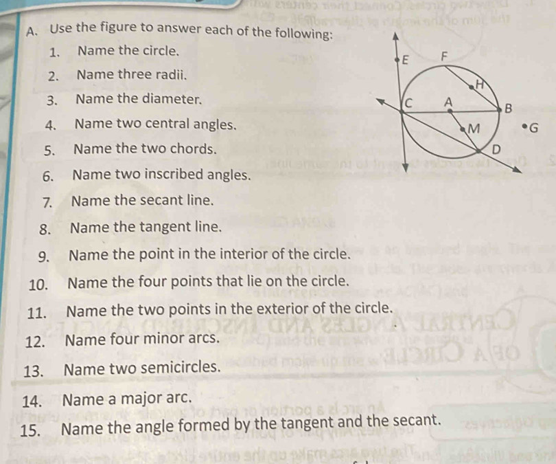 Use the figure to answer each of the following: 
1. Name the circle. 
2. Name three radii. 
3. Name the diameter. 
4. Name two central angles. 
5. Name the two chords. 
6. Name two inscribed angles. 
7. Name the secant line. 
8. Name the tangent line. 
9. Name the point in the interior of the circle. 
10. Name the four points that lie on the circle. 
11. Name the two points in the exterior of the circle. 
12. Name four minor arcs. 
13. Name two semicircles. 
14. Name a major arc. 
15. Name the angle formed by the tangent and the secant.