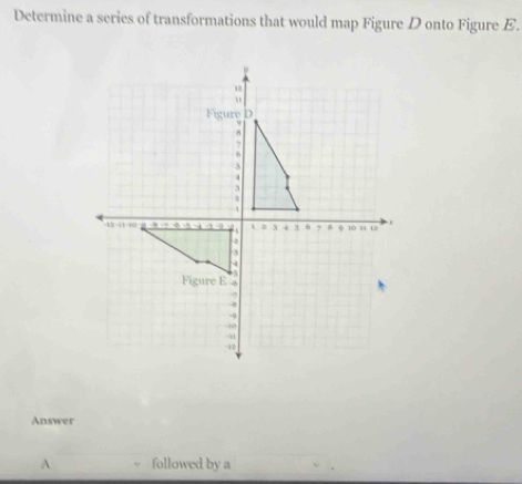 Determine a series of transformations that would map Figure D onto Figure E. 
Answer 
A followed by a