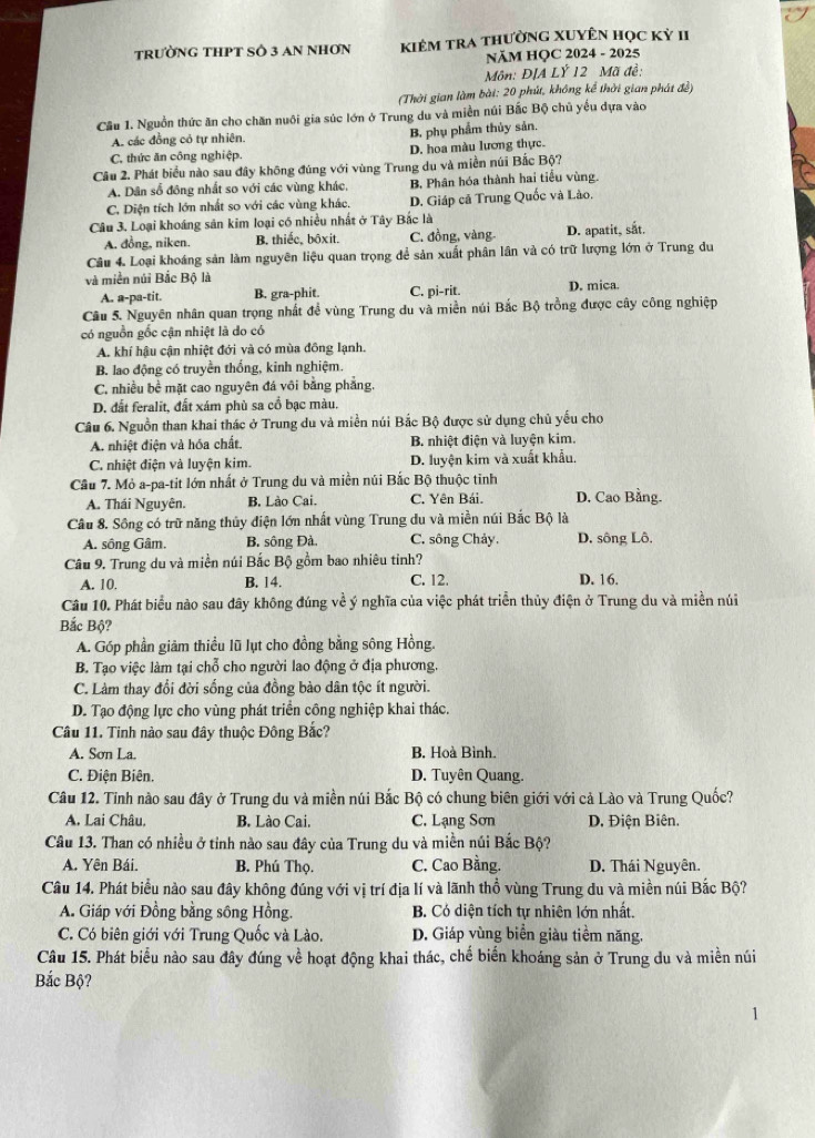 TRườNG THPT SÔ 3 AN NHơN kiêm tra thường XuyÊn học kỷ II
NăM HQC 2024 - 2025
Môn: ĐJA LÝ 12 Mã đề:
(Thời gian làm bài: 20 phút, không kể thời gian phát đề)
Cầu 1. Nguồn thức ăn cho chăn nuôi gia súc lớn ở Trung du và miền núi Bắc Bộ chủ yếu dựa vào
A. các đồng có tự nhiên. B. phụ phẩm thủy sản.
C. thức ăn công nghiệp. D. hoa màu lương thực.
Câu 2. Phát biểu nào sau đây không đúng với vùng Trung du và miền núi Bắc Bộ?
A. Dân số đông nhất so với các vùng khác, B. Phân hóa thành hai tiểu vùng.
C. Diện tích lớn nhất so với các vùng khác. D. Giáp cã Trung Quốc và Lào.
Câu 3. Loại khoáng sản kim loại có nhiều nhất ở Tây Bắc là
A. đồng, niken. B. thiếe, bôxit. C. đồng, vàng. D. apatit, sắt.
Câu 4. Loại khoáng sản làm nguyên liệu quan trọng để sản xuất phân lần và có trữ lượng lớn ở Trung du
và miền núi Bắc Bộ là D. mica.
A. a-pa-tit. B. gra-phit. C. pi-rit.
Câu 5. Nguyên nhân quan trọng nhất để vùng Trung du và miền núi Bắc Bộ trồng được cây công nghiệp
có nguồn gốc cận nhiệt là do có
A. khí hậu cận nhiệt đới và có mùa đồng lạnh.
B. lao động có truyền thống, kinh nghiệm.
C. nhiều bề mặt cao nguyên đá vôi bằng phẳng.
D. đất feralit, đất xám phù sa cổ bạc màu.
Câu 6. Nguồn than khai thác ở Trung du và miền núi Bắc Bộ được sử dụng chủ yếu cho
A. nhiệt điện và hóa chất. B. nhiệt điện và luyện kim.
C. nhiệt điện và luyện kim. D. luyện kim và xuất khẩu.
Cầu 7. Mỏ a-pa-tit lớn nhất ở Trung du và miền núi Bắc Bộ thuộc tinh
A. Thái Nguyên. B. Lào Cai. C. Yên Bái. D. Cao Bầng.
Câu 8. Sông có trữ năng thủy điện lớn nhất vùng Trung du và miền núi Bắc Bộ là
A. sông Gâm. B. sông Đà. C. sông Chảy. D. sông Lô.
Câu 9. Trung du và miền núi Bắc Bộ gồm bao nhiêu tỉnh?
A. 10, B. 14. C. 12. D. 16.
Câu 10. Phát biểu nào sau đây không đúng về ý nghĩa của việc phát triển thủy điện ở Trung du và miền núi
Bắc Bộ?
A. Góp phần giảm thiều lũ lụt cho đồng bằng sông Hồng.
B. Tạo việc làm tại chỗ cho người lao động ở địa phương.
C. Làm thay đổi đời sống của đồng bảo dân tộc ít người.
D. Tạo động lực cho vùng phát triển công nghiệp khai thác.
Câu 11. Tinh nào sau đây thuộc Đông Bắc?
A. Sơn La. B, Hoà Bình.
C. Điện Biên. D. Tuyên Quang.
Câu 12. Tính nào sau đây ở Trung du và miền núi Bắc Bộ có chung biên giới với cả Lào và Trung Quốc?
A. Lai Châu. B. Lào Cai. C. Lạng Sơn D. Điện Biên.
Câu 13. Than có nhiều ở tỉnh nào sau đây của Trung du và miền núi Bắc Bộ?
A. Yên Bái. B. Phú Thọ. C. Cao Bằng. D. Thái Nguyên.
Câu 14. Phát biểu nào sau đây không đúng với vị trí địa lí và lãnh thổ vùng Trung du và miền núi Bắc Bộ?
A. Giáp với Đồng bằng sông Hồng. B. Có diện tích tự nhiên lớn nhất.
C. Có biên giới với Trung Quốc và Lào. D. Giáp vùng biển giàu tiềm năng.
Câu 15. Phát biểu nào sau đây đúng về hoạt động khai thác, chế biển khoáng sản ở Trung du và miền núi
Bắc Bộ?