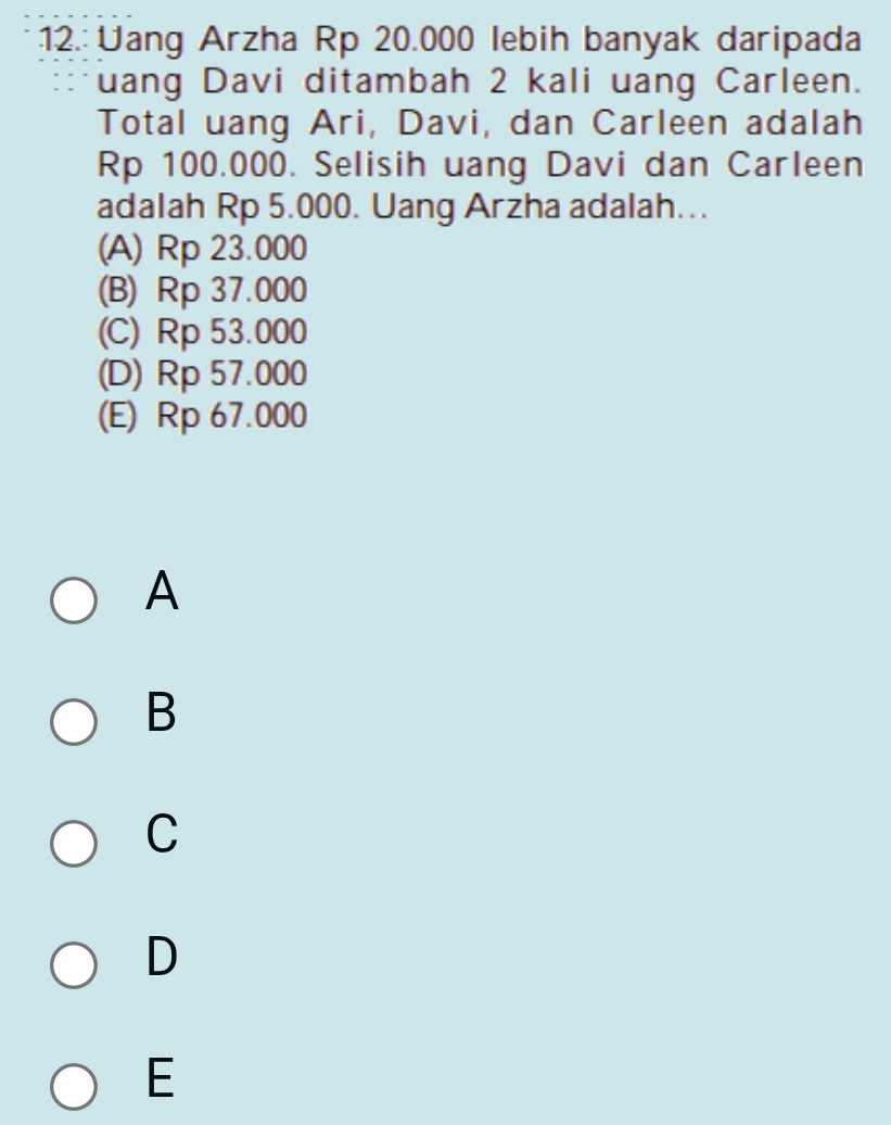 12.: Uang Arzha Rp 20.000 lebih banyak daripada
uang Davi ditambah 2 kali uang Carleen.
Total uang Ari, Davi, dan Carleen adalah
Rp 100.000. Selisih uang Davi dan Carleen
adalah Rp 5.000. Uang Arzha adalah…..
(A) Rp 23.000
(B) Rp 37.000
(C) Rp 53.000
(D) Rp 57.000
(E) Rp 67.000
A
B
C
D
E