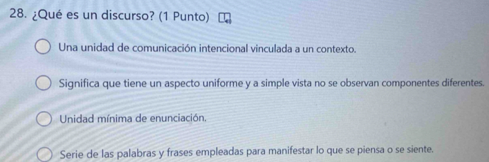 ¿Qué es un discurso? (1 Punto)
Una unidad de comunicación intencional vinculada a un contexto.
Significa que tiene un aspecto uniforme y a simple vista no se observan componentes diferentes.
Unidad mínima de enunciación.
Serie de las palabras y frases empleadas para manifestar lo que se piensa o se siente.