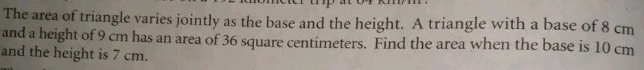 The area of triangle varies jointly as the base and the height. A triangle with a base of 8 cm
and a height of 9 cm has an area of 36 square centimeters. Find the area when the base is 10 cm
and the height is 7 cm.