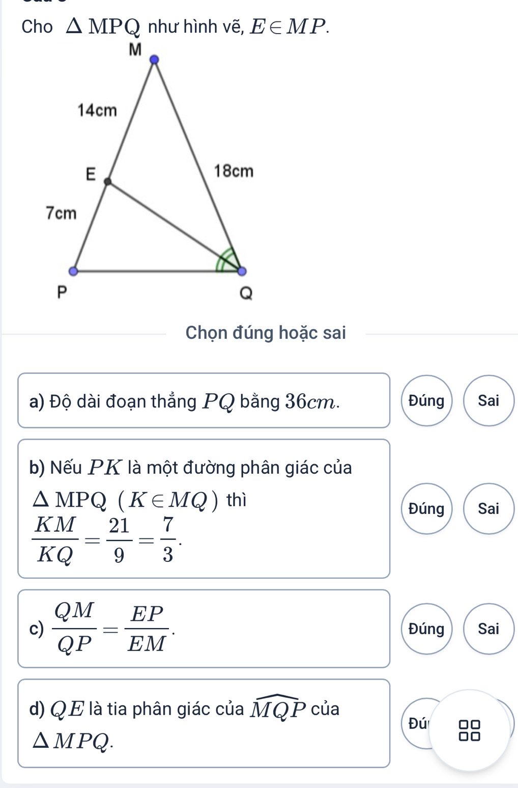 Cho △ MPQ E∈ MP. 
Chọn đúng hoặc sai
a) Độ dài đoạn thẳng PQ bằng 36cm. Đúng Sai
b) Nếu PK là một đường phân giác của
△ MPQ(K∈ MQ) thì
Đúng Sai
 KM/KQ = 21/9 = 7/3 . 
c)  QM/QP = EP/EM . Đúng Sai
d) Q E là tia phân giác của widehat MQP của
Đú 88
△ MPQ.