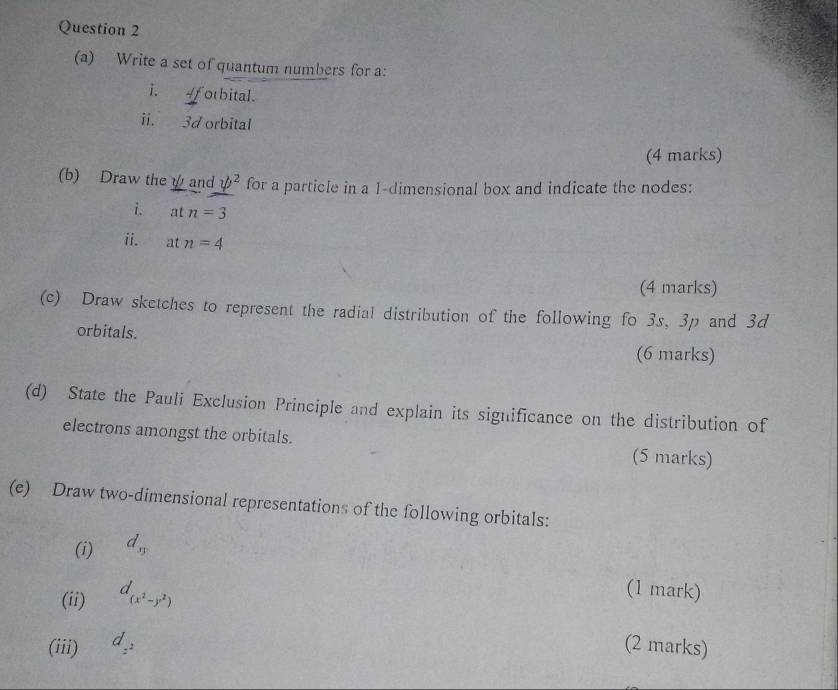 Write a set of quantum numbers for a: 
i. 4fotbital. 
ii. 3d orbital 
(4 marks) 
(b) Draw the ψand psi^2 for a particle in a 1 -dimensional box and indicate the nodes: 
i. atn=3
ii. atn=4
(4 marks) 
(c) Draw sketches to represent the radial distribution of the following fo 3s, 3p and 3d
orbitals. 
(6 marks) 
(d) State the Pauli Exclusion Principle and explain its significance on the distribution of 
electrons amongst the orbitals. (5 marks) 
(e) Draw two-dimensional representations of the following orbitals: 
(i) d_sy
(ii) d_(x^2-y^2)
(1 mark) 
(iii) d_z^2 (2 marks)