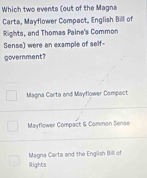 Which two events (out of the Magna
Carta, Mayflower Compact, English Bill of
Rights, and Thomas Paine's Common
Sense) were an example of self-
government?
Magna Carta and Mayflower Compact
Mayflower Compact & Common Sense
Magna Carta and the English Bill of
Rights