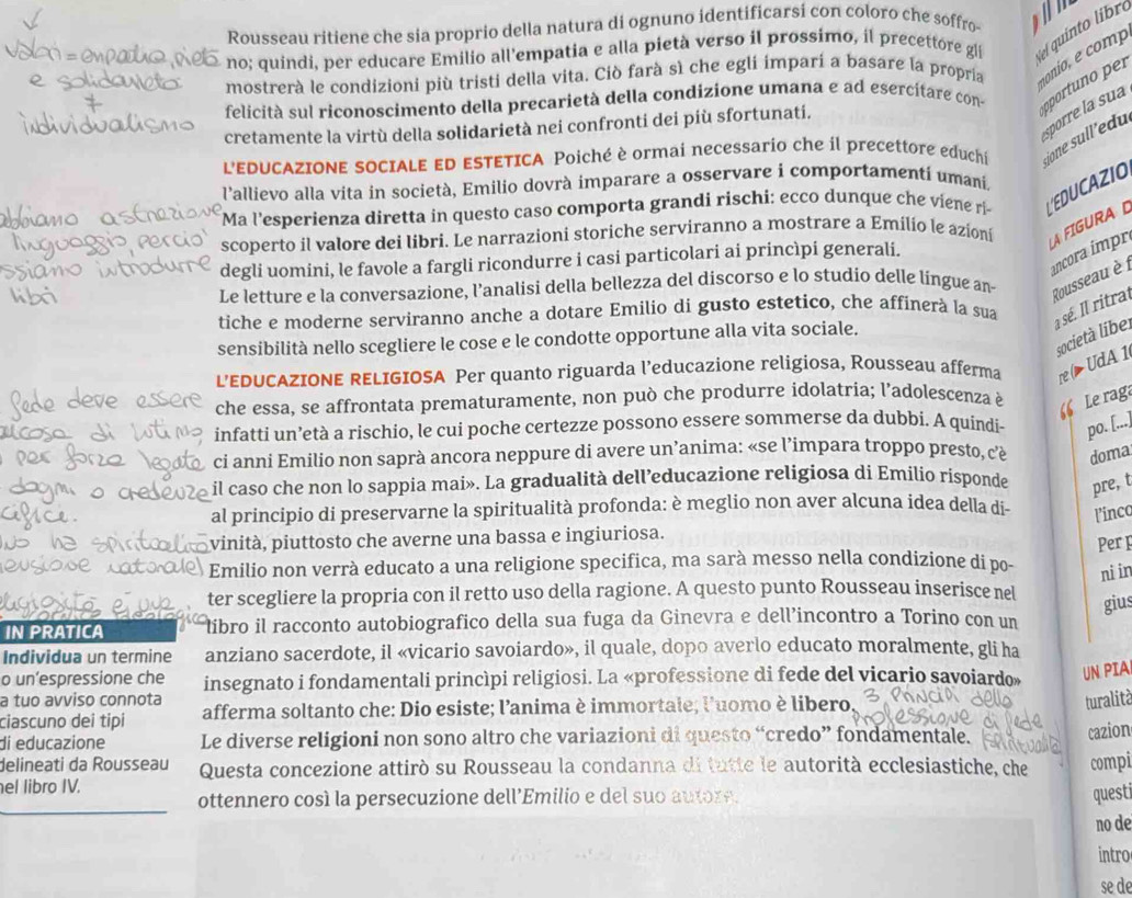 Rousseau ritiene che sia proprio della natura di ognuno identificarsi con coloro che soffro   
no; quindi, per educare Emilio all'empatia e alla pietà verso il prossimo, il precettore gli e qu into  ibro
mostrerà le condizioni più tristi della vita. Ciò farà sì che egli impari a basare la propria t onio e comp
felicità sul riconoscimento della precarietà della condizione umana e ad esercitare con oportuno r
sporre la sua
cretamente la virtù della solidarietà nei confronti dei più sfortunati.
L'EDUCAZIONE SOCIALE ED ESTETICA Poiché è ormai necessario che il precettore educhi jone sull'edu
l'allievo alla vita in società, Emilio dovrà imparare a osservare i comportamenti umani.
Ma l'esperienza diretta in questo caso comporta grandi rischi: ecco dunque che viene ri    I
scoperto il valore dei libri. Le narrazioni storiche serviranno a mostrare a Emilio le azioni
LA FIGURAD
ancora impr
degli uomini, le favole a fargli ricondurre i casi particolari ai princìpi generali.
Le letture e la conversazione, l’analisi della bellezza del discorso e lo studio delle língue an Rousseau è 1
tiche e moderne serviranno anche a dotare Emilio di gusto estetico, che affinerà la sua  sé. l ritral
società libe.
sensibilità nello scegliere le cose e le condotte opportune alla vita sociale.
L’EDUCAZIONE RELIGIOSA Per quanto riguarda l’educazione religiosa, Rousseau afferma re ( > UdA 1
che essa, se affrontata prematuramente, non può che produrre idolatria; l’adolescenza è Le rag
“
infatti un’età a rischio, le cui poche certezze possono essere sommerse da dubbi. A quindi- po. [...]
ci anni Emilio non saprà ancora neppure di avere un’anima: «se l’impara troppo presto, cè doma
il caso che non lo sappia mai». La gradualità dell’educazione religiosa di Emilio risponde pre, t
al principio di preservarne la spiritualità profonda: è meglio non aver alcuna idea della di- l’inca
vinità, piuttosto che averne una bassa e ingiuriosa.
Emilio non verrà educato a una religione specifica, ma sarà messo nella condizione di po- Perp
ni in
ter scegliere la propria con il retto uso della ragione. A questo punto Rousseau inserisce nel
gius
IN PRATICA libro il racconto autobiografico della sua fuga da Ginevra e dell’incontro a Torino con un
Individua un termine anziano sacerdote, il «vicario savoiardo», il quale, dopo averlo educato moralmente, gli ha
o un’espressione che insegnato i fondamentali princìpi religiosi. La «professione di fede del vicario savoiardo» UN PIA
a tuo avviso connota turalità
ciascuno dei tipi afferma soltanto che: Dio esiste; l'anima è immortale; l'uomo è libero
di educazione Le diverse religioni non sono altro che variazioni di questo “credo” fondamentale.
cazion
delineati da Rousseau Questa concezione attirò su Rousseau la condanna di tutte le autorità ecclesiastiche, che compi
el libro IV.
ottennero cosí la persecuzione dell’Emilio e del suo autore.
questi
no de
intro
se de