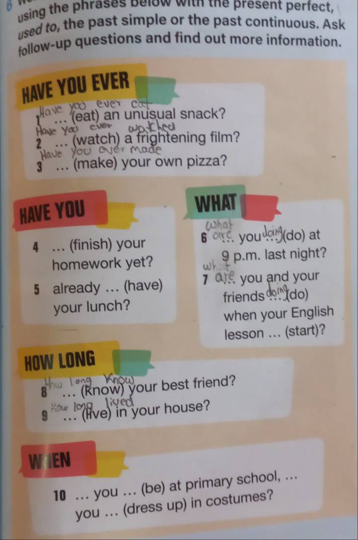 using the phrases below with the present perfect, 
used to, the past simple or the past continuous. Ask 
follow-up questions and find out more information. 
HAVE YOU EVER 
ave yo ever c 
... (eat) an unusual snack? 
Haye Yao e 
2 ... (watch) a frightening film? 
3 ... (make) your own pizza? 
HAVE YOU 
WHAT 
6 
4 … (finish) your you (do) at 
homework yet? 9 p.m. last night? 
5 already ... (have) 7 you and your 
friends (do) 
your lunch? 
when your English 
lesson ... (start)? 
HOW LONG 
Knou 
8° .. (know) your best friend? 
9 ... (live) in your house? 
WIEN 
10 ... you ... (be) at primary school, ... 
you ... (dress up) in costumes?