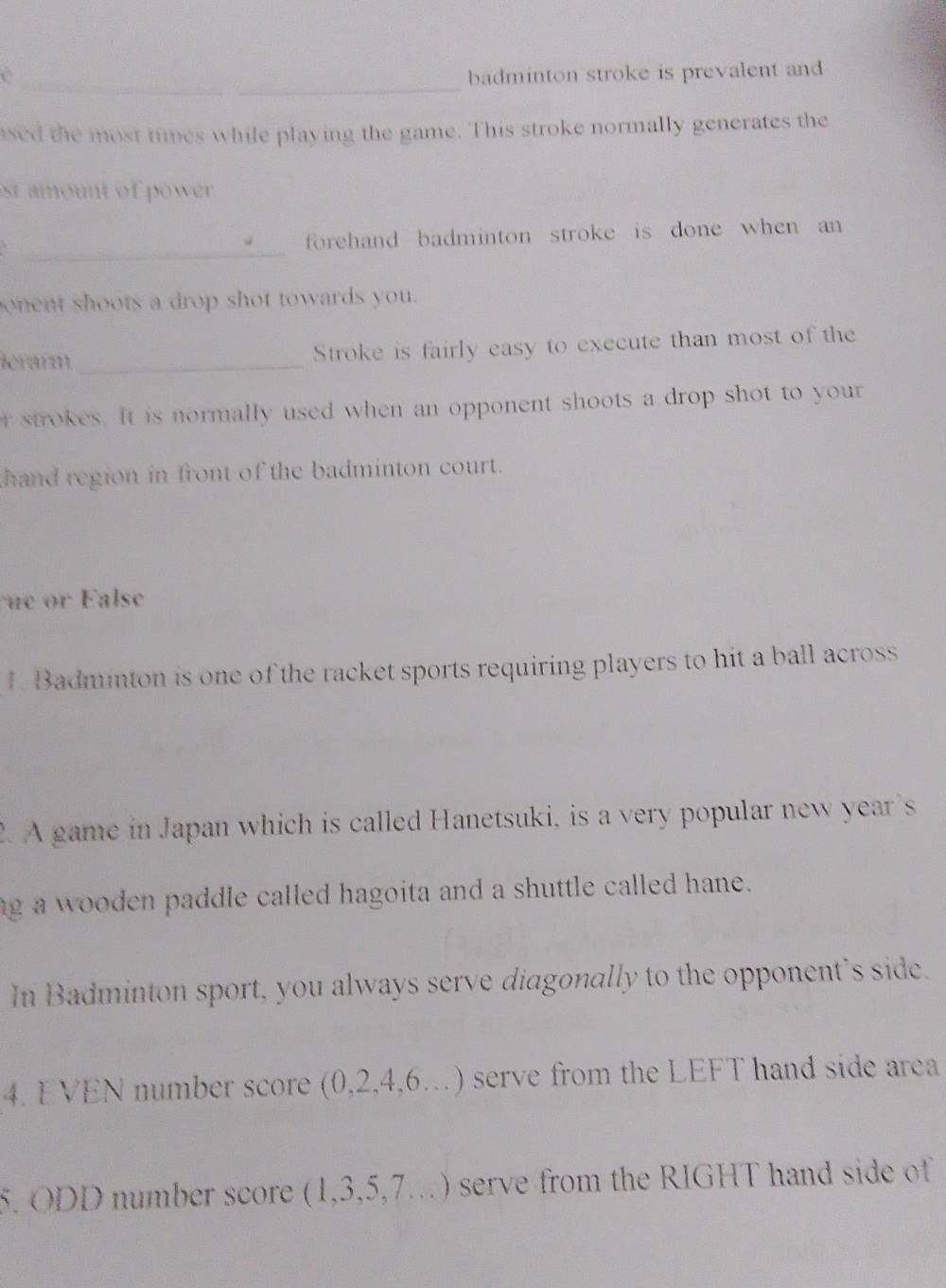badminton stroke is prevalent and 
ased the most times while playing the game. This stroke normally generates the 
est amount of power . 
_ 
forehand badminton stroke is done when an 
onent shoots a drop shot towards you. 
dérarm_ Stroke is fairly easy to execute than most of the 
r strokes. It is normally used when an opponent shoots a drop shot to your 
hand region in front of the badminton court. 
e or F alse 
1. Badminton is one of the racket sports requiring players to hit a ball across 
2. A game in Japan which is called Hanetsuki, is a very popular new year's 
ng a wooden paddle called hagoita and a shuttle called hane. 
In Badminton sport, you always serve diagonally to the opponent's side. 
4. EVEN number score (0,2,4,6...) serve from the LEFT hand side area 
5. ODD number score (1,3,5,7...) serve from the RIGHT hand side of