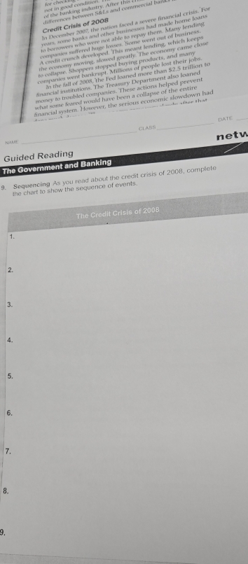 oot in good conditial . 
of the b anking industry. After t is 
Credit Crisis of 2008 differences between S&Ls and commercial bank. 
In December 2007, the nation faced a severe financial crisis. For 
years, some banks and other businesses had made home loans 
to borzowers who were not able to repay them. Many fending 
companies suffered huge losses. Some went out of business. 
A credit crunch developed. This meant lending, which keeps 
the economy moving, slowed greatly. The economy came close 
to collapse. Shoppers stopped buying products, and many 
companies went bankrupt. Millions of people lost their jobs. 
In the fall of 2008, the Fed leaned more than $2.5 trillion to 
financial institutions. The Treasury Department also loaned 
money to troubled companies. These actions helped prevent 
what some feared would have been a collapse of the entire 
financial system. However, the serious economic slowdown had e after that 
_ 
DATE_ 
NAME CLASS 
Guided Reading netw 
The Government and Banking 
9. Sequencing As you read about the credit crisis of 2008, complete 
the chart to show the sequence of events. 
The Credit Crisis of 2008 
1. 
2. 
3. 
4. 
5. 
6. 
7. 
8. 
9.