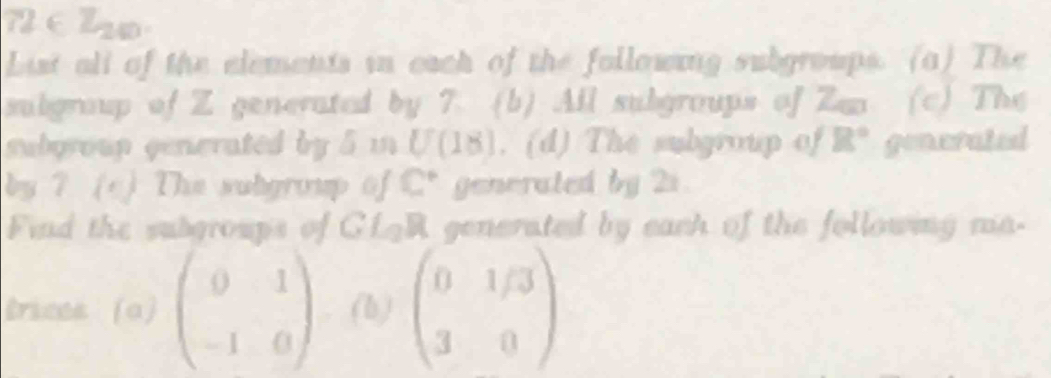 7 ∈ lo 
List all of the elements in each of the following subgroups. (a) The 
subgroup of Z generated by 7. (b) All subgroups of Zen (c) The 
subgroup generated by 5 i U(18). (d) The subgroup of R° generated 
by ? (c) The subgroup of C° generated by 2s. 
Fiid the subgroups of GLAR generated by each of the following ma- 
trices (a) beginpmatrix 0&1 -1&0endpmatrix (b) beginpmatrix 0&1/3 3&0endpmatrix