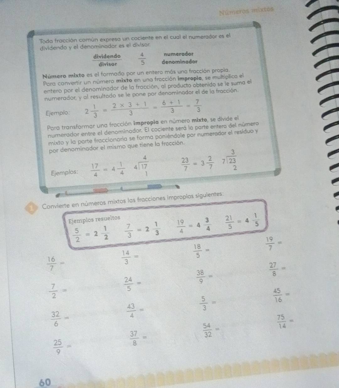 Números mixtos
Toda fracción común expresa un cociente en el cual el numerador es el
dividendo y el denominador es el divisor.
numerador
dividendo  4/5  denominador
divisor
Número mixto es el formado por un entero más una fracción propia.
Para convertir un número mixto en una fracción impropia, se multiplica el
entero por el denominador de la fracción, al producto obtenido se le suma el
numerador; y al resultado se le pone por denominador el de la fracción.
Ejemplo: 2 1/3 = (2* 3+1)/3 = (6+1)/3 = 7/3 
Para transformar una fracción impropia en número mixto, se divide el
numerador entre el denominador. El cociente será la parte entero del número
mixto y la parte fraccionaria se forma poniéndole por numerador el residuo y
por denominador el mismo que tiene la fracción.
Ejemplos:  17/4 =4 1/4  beginarrayr 4 4encloselongdiv 17 1endarray  23/7 =3 2/7  beginarrayr 3 7encloselongdiv 23 2endarray
Convierte en números mixtos las fracciones impropías siguientes:
Ejemplos resueltos
 5/2 =2 1/2   7/3 =2 1/3   19/4 =4 3/4   21/5 =4 1/5 
 19/7 =
 16/7 =
 14/3 =
 18/5 =
 38/9 =
 27/8 =
 7/2 =
 24/5 =
 5/3 =
 45/16 =
 32/6 =
 43/4 =
 54/32 =
 75/14 =
 25/9 =
 37/8 =
60