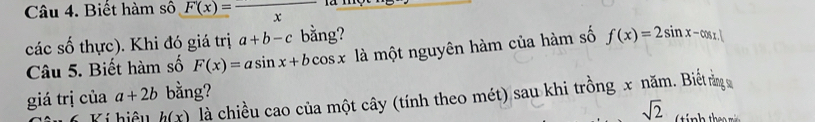 Biết hàm số F(x)=frac x
các số thực). Khi đó giá trị a+b-c bằng? 
Câu 5. Biết hàm số F(x)=asin x+bcos x là một nguyên hàm của hàm số f(x)=2sin x-cos x. 
giá trị của a+2b bằng? 
Ví hiệu h(x) là chiều cao của một cây (tính theo mét) sau khi trồng x năm. Biếtr 
sqrt(2)