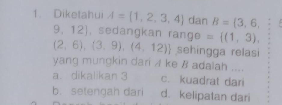 Diketahui A= 1,2,3,4 dan B= 3,6,
9,12) , sedangkan range = (1,3),
(2,6),(3,9),(4,12) sehingga relasi
yang mungkin dari 4 ke B adalah ....
a. dikalikan 3 c. kuadrat dari
b. setengah dari d. kelipatan dari