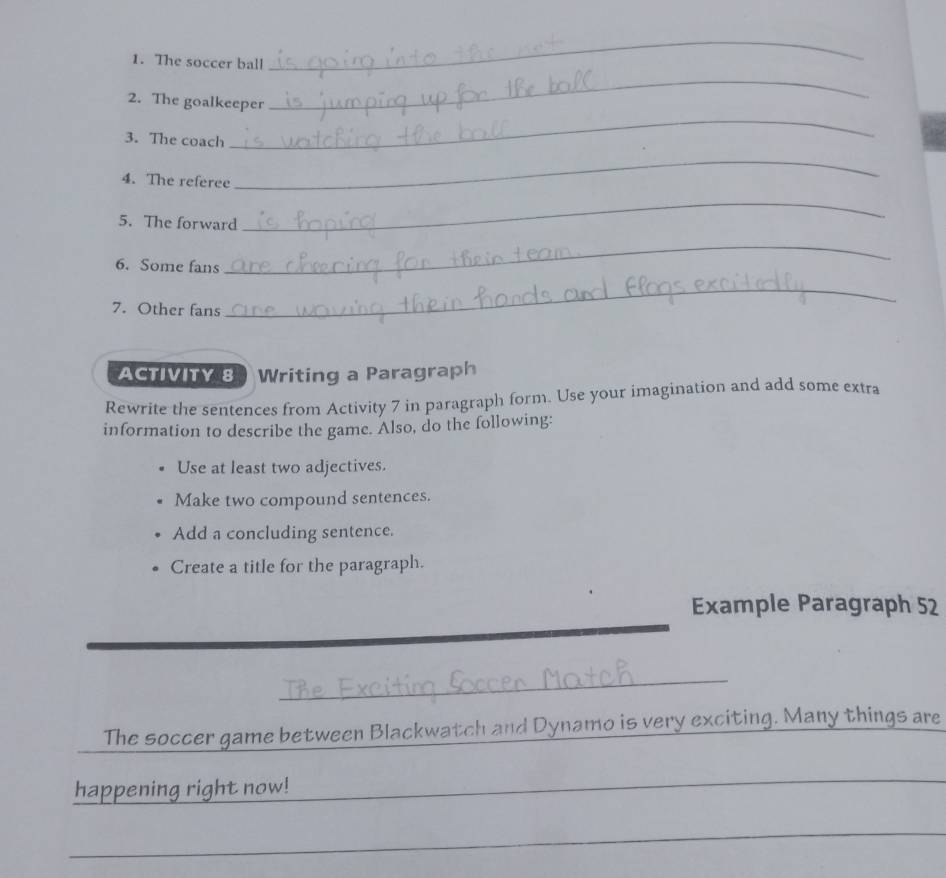 The soccer ball 
_ 
_ 
_ 
2. The goalkeeper 
3. The coach 
4. The referee 
_ 
5. The forward 
_ 
6. Some fans 
_ 
7. Other fans 
_ 
ACTIVITY 8 3 Writing a Paragraph 
Rewrite the sentences from Activity 7 in paragraph form. Use your imagination and add some extra 
information to describe the game. Also, do the following: 
Use at least two adjectives. 
Make two compound sentences. 
Add a concluding sentence. 
Create a title for the paragraph. 
Example Paragraph 52 
_ 
The soccer game between Blackwatch and Dynamo is very exciting. Many things are 
happening right now!_ 
_ 
_