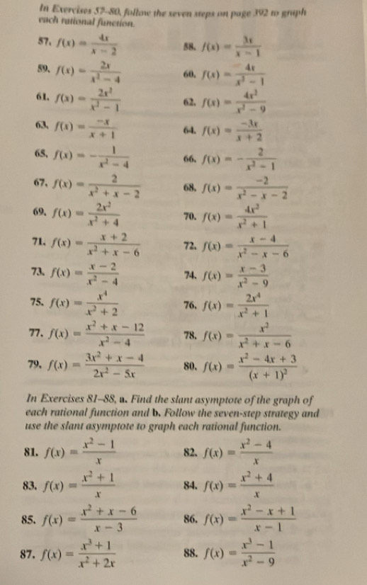 In Exercises 57-80, follow the seven steps on page 392 to graph
each rational function.
57. f(x)= 4x/x-2  58. f(x)= 3x/x-1 
59. f(x)= 2x/x^2-4  60. f(x)= (-4x)/x^2-1 
61. f(x)= 2x^2/x^2-1  62, f(x)= 4x^2/x^2-9 
, f(x)= (-x)/x+1  64. f(x)= (-3x)/x+2 
68, f(x)=- 1/x^2-4  66, f(x)=- 2/x^2-1 
67, f(x)= 2/x^2+x-2  68, f(x)= (-2)/x^2-x-2 
69. f(x)= 2x^2/x^2+4  70. f(x)= 4x^2/x^2+1 
71. f(x)= (x+2)/x^2+x-6  72. f(x)= (x-4)/x^2-x-6 
73. f(x)= (x-2)/x^2-4  74、 f(x)= (x-3)/x^2-9 
75. f(x)= x^4/x^2+2  76. f(x)= 2x^4/x^2+1 
77. f(x)= (x^2+x-12)/x^2-4  78. f(x)= x^2/x^2+x-6 
79, f(x)= (3x^2+x-4)/2x^2-5x  80. f(x)=frac x^2-4x+3(x+1)^2
In Exercises 81-88, w. Find the slant asymptote of the graph of
each rational function and b. Follow the seven-step strategy and
use the slant asymptote to graph each rational function.
81. f(x)= (x^2-1)/x  82. f(x)= (x^2-4)/x 
83. f(x)= (x^2+1)/x  84. f(x)= (x^2+4)/x 
85. f(x)= (x^2+x-6)/x-3  86. f(x)= (x^2-x+1)/x-1 
87. f(x)= (x^3+1)/x^2+2x  88. f(x)= (x^3-1)/x^2-9 