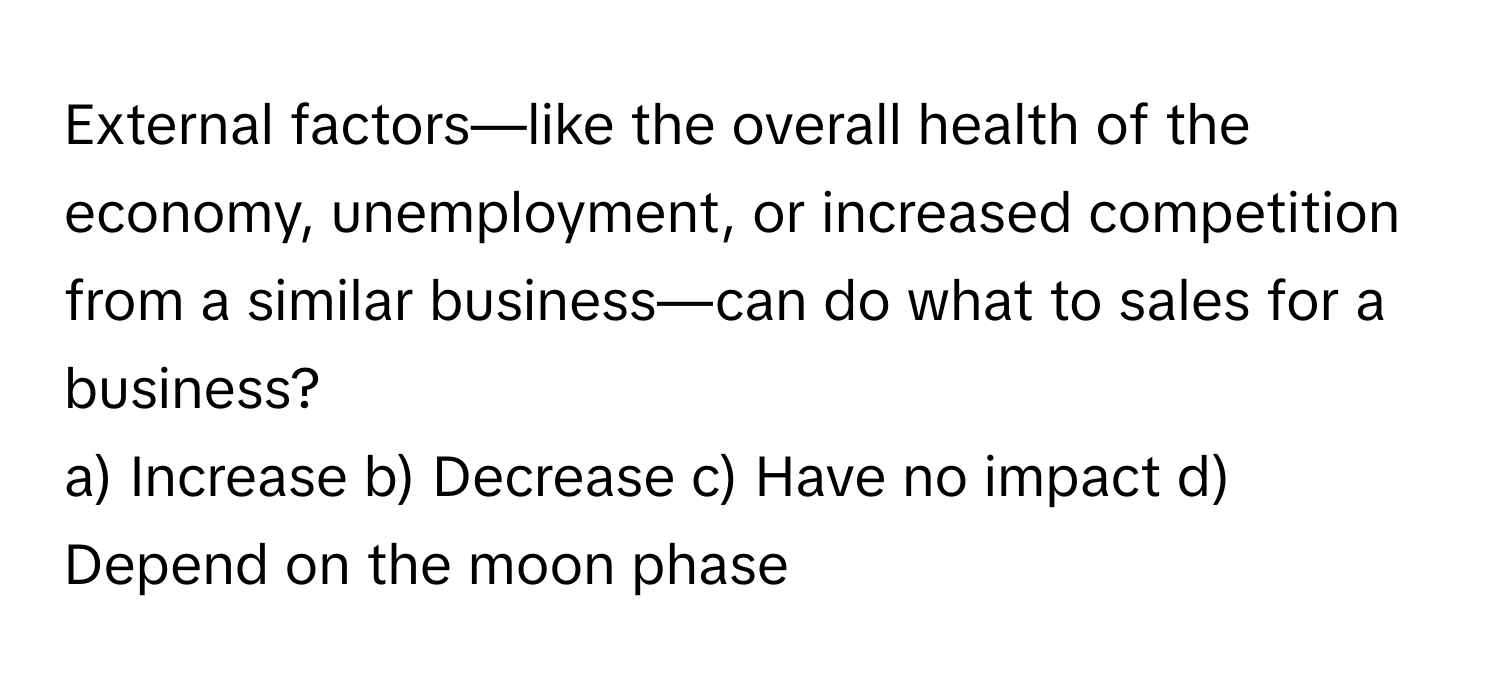 External factors—like the overall health of the economy, unemployment, or increased competition from a similar business—can do what to sales for a business?

a) Increase b) Decrease c) Have no impact d) Depend on the moon phase