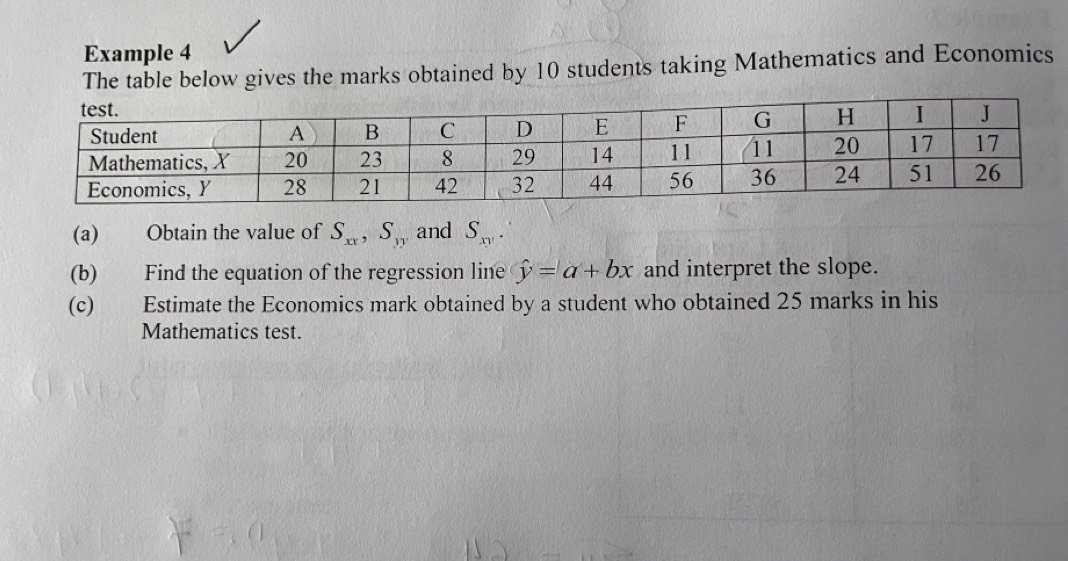 Example 4
The table below gives the marks obtained by 10 students taking Mathematics and Economics
(a) Obtain the value of S_xx, S_yy and S_xy. 
(b) Find the equation of the regression line hat y=a+bx and interpret the slope.
(c) Estimate the Economics mark obtained by a student who obtained 25 marks in his
Mathematics test.