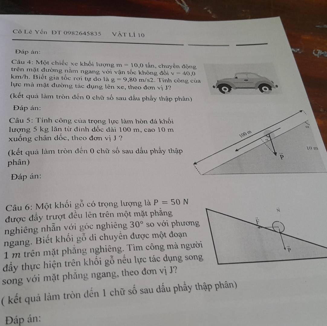 Cô Lê Yến ĐT 0982645835 vật lí 10 
Đáp án: 
Câu 4: Một chiếc xe khối lượng m=10, 0 tấn, chuyển động 
trên mặt đường nằm ngang với vận tốc không đổi v=40,0
km/h. Biết gia tốc rơi tự do là g=9,80m/s2. Tính công của 
lực mà mặt đường tác dụng lên xe, theo đơn viJ ? 
(kết quả làm tròn đến 0 chữ số sau dấu phầy thập phân) 
Đáp án: 
Câu 5: Tính công của trọng lực làm hòn đá khối 
lượng 5 kg lăn từ đỉnh dốc dài 100 m, cao 10 m
xuống chân dốc, theo đơn vị J ? 
(kết quả làm tròn đến 0 chữ số sau dấu phẩy thập 
phân) 
Đáp án: 
Câu 6: Một khối gỗ có trọng lượng là P=50N
được đầy trượt đều lên trên một mặt phăng 
nghiêng nhẫn với góc nghiêng 30° so với phương 
ngang. Biết khối gỗ di chuyển được một đoạn
1 m trên mặt phăng nghiêng. Tìm công mà người 
đẩy thực hiện trên khối gỗ nếu lực tác dụng song 
song với mặt phăng ngang, theo đơn vị J? 
( kết quả làm tròn đến 1 chữ số sau dấu phầy thập phân) 
Đáp án: