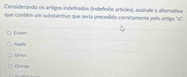 Considerando os artigos indefínidos (indefínite articles), assinale a altemativa
que contém um substantivo que seria precedido corretamente pelo artigo "a".
Eraser
Apple
Union
Orange
C