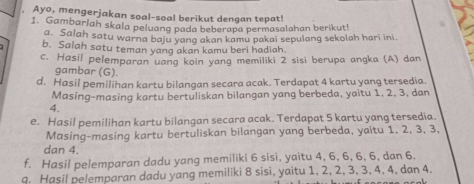 Ayo, mengerjakan soal-soal berikut dengan tepat! 
1. Gambarlah skala peluang pada beberapa permasalahan berikut! 
a. Salah satu warna baju yang akan kamu pakai sepulang sekolah hari ini. 
b. Salah satu teman yang akan kamu beri hadiah. 
c. Hasil pelemparan uang koin yang memiliki 2 sisi berupa angka (A) dan 
gambar (G). 
d. Hasil pemilihan kartu bilangan secara acak. Terdapat 4 kartu yang tersedia. 
Masing-masing kartu bertuliskan bilangan yang berbeda, yaitu 1, 2, 3, dan
4. 
e. Hasil pemilihan kartu bilangan secara acak. Terdapat 5 kartu yang tersedia. 
Masing-masing kartu bertuliskan bilangan yang berbeda, yaitu 1, 2, 3, 3, 
dan 4. 
f. Hasil pelemparan dadu yang memiliki 6 sisi, yaitu 4, 6, 6, 6, 6, dan 6. 
q. Hasil pelemparan dadu yang memiliki 8 sisi, yaitu 1, 2, 2, 3, 3, 4, 4, dan 4.