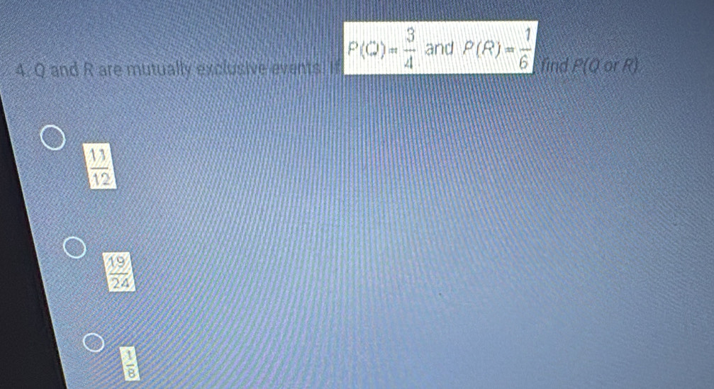 Q and R are mutually exclusive events It P(C)= 3/4  and P(R)= 1/6  find P(Q orR)
 13/12 
 19/24 
 1/8 