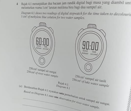 Rajah 4.1 menunjukkan dua bacaan jam randik digital bagi masa yang diambil unt
melunturkan warna 1cm^3 larutan metilena biru bagi dua sampel air.
Diagram 4.A shows two readings of digital stopwatch for the time taken to decolouris
1cm^3 of methylene blue solution for two water samples.
sampel air sungai sampel air tasik
250cm^3
250cm^3 of river water sample 250cm^3 of lake water sample
Rajah 4.1
Diagram 4.1
(α) Berdasarkan Rajah 4.1 nyatakan satu pemerhatian untuk sampel air sungai
_Based on Diagram 4.1 state one observation for river water sample