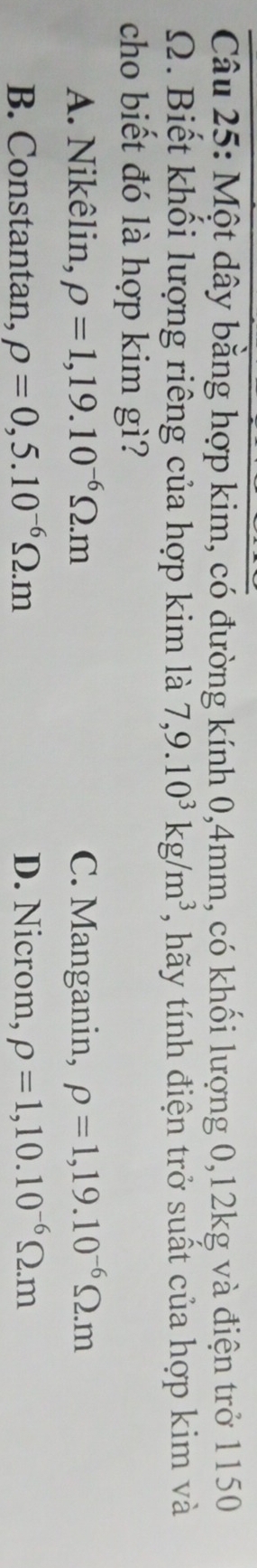 Một dây bằng hợp kim, có đường kính 0, 4mm, có khối lượng 0, 12kg và điện trở 1150
Ω. Biết khối lượng riêng của hợp kim là 7,9.10^3kg/m^3 , hãy tính điện trở suất của hợp kim và
cho biết đó là hợp kim gì?
A. Nikêlin, rho =1,19.10^(-6)Omega .m C. Manganin, rho =1,19.10^(-6)Omega .m
B. Constantan, rho =0,5.10^(-6)Omega .m D. Nicrom, rho =1, 10.10^(-6)Omega .m