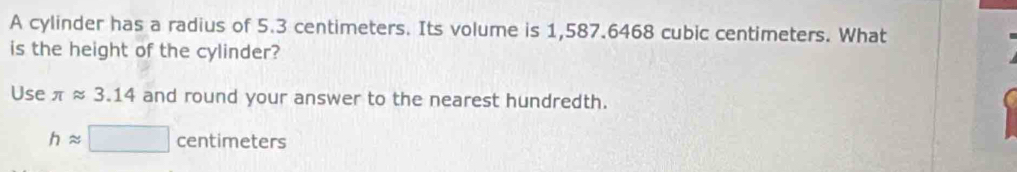 A cylinder has a radius of 5.3 centimeters. Its volume is 1,587.6468 cubic centimeters. What 
is the height of the cylinder? 
Use π approx 3.14 and round your answer to the nearest hundredth.
happrox □ centimeters