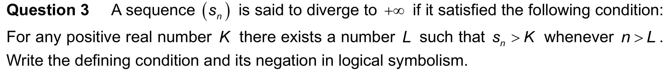 A sequence (S_n) is said to diverge to +∞ if it satisfied the following condition: 
For any positive real number K there exists a number L such that s_n>K whenever n>L. 
Write the defining condition and its negation in logical symbolism.