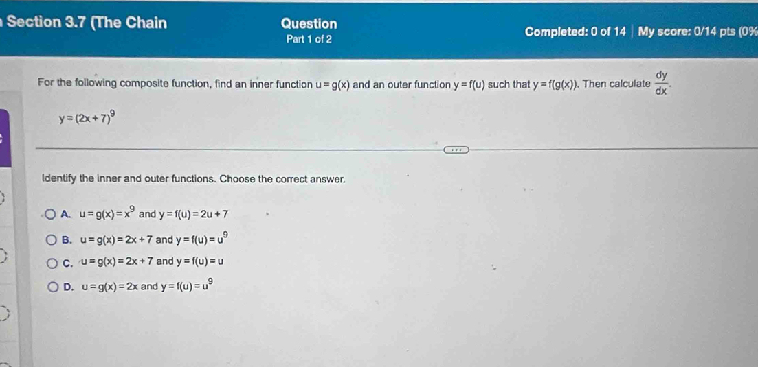 (The Chain Question
Part 1 of 2 Completed: 0 of 14 | My score: 0/14 pts (0%
For the following composite function, find an inner function u=g(x) and an outer function y=f(u) such that y=f(g(x)). Then calculate  dy/dx .
y=(2x+7)^9
ldentify the inner and outer functions. Choose the correct answer.
A. u=g(x)=x^9 and y=f(u)=2u+7
B. u=g(x)=2x+7 and y=f(u)=u^9
C. u=g(x)=2x+7 and y=f(u)=u
D. u=g(x)=2x and y=f(u)=u^9