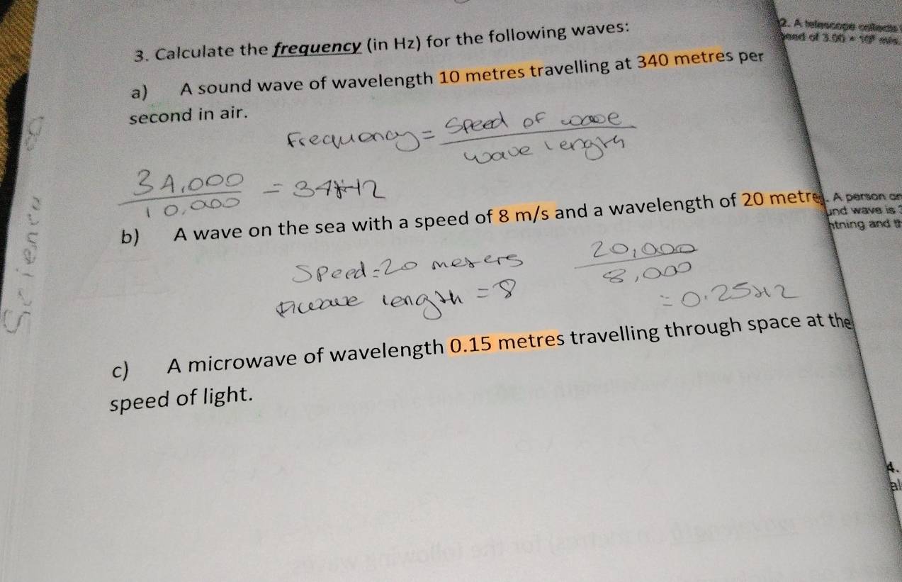 Calculate the frequency (in Hz) for the following waves: 
2. A telescose cellects 
beed of 3.00* 10^3 ms. 
a) A sound wave of wavelength 10 metres travelling at 340 metres per
second in air. 
nd wave is 
b) A wave on the sea with a speed of 8 m/s and a wavelength of 20 metre. A person on 
ntning and 
c) A microwave of wavelength 0.15 metres travelling through space at the 
speed of light. 
A. 
al