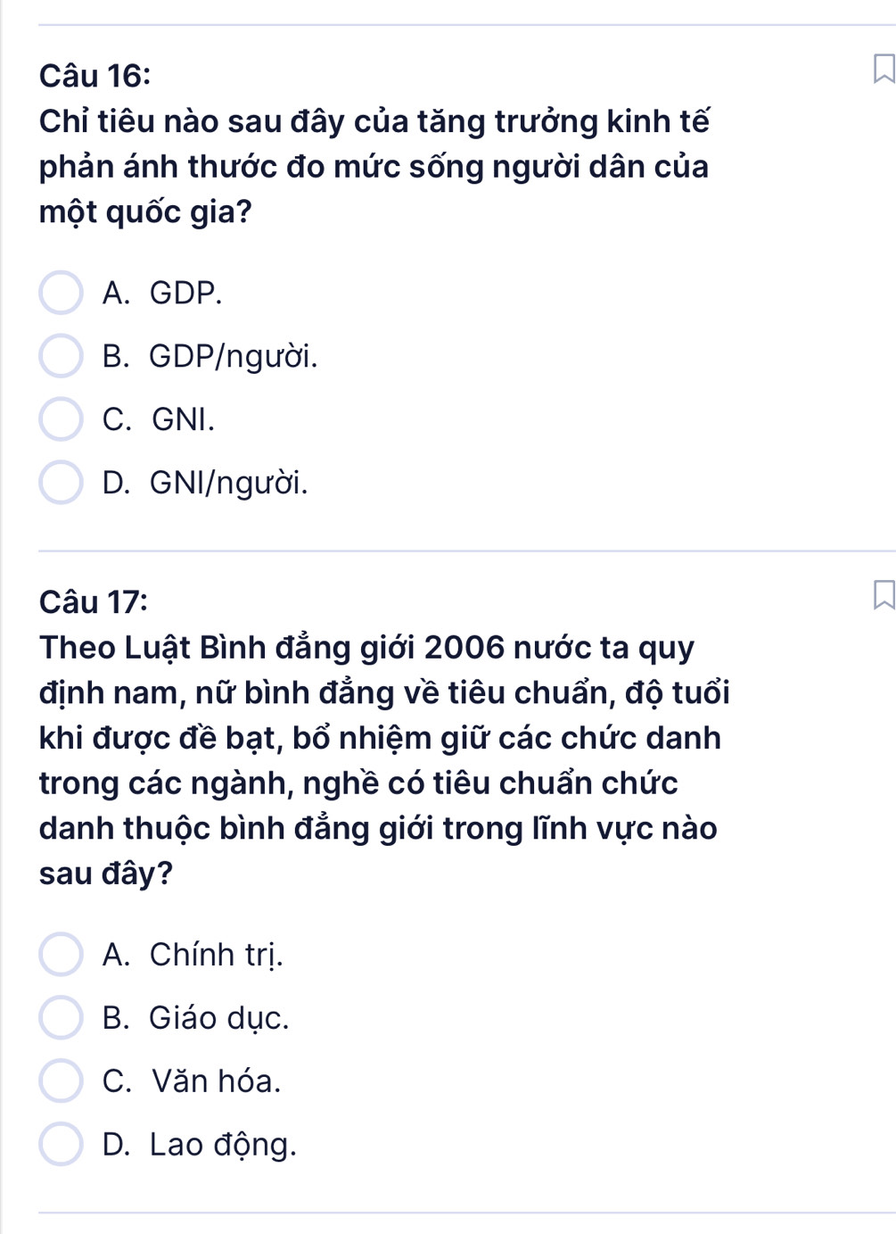 Chỉ tiêu nào sau đây của tăng trưởng kinh tế
phản ánh thước đo mức sống người dân của
một quốc gia?
A. GDP.
B. GDP/người.
C. GNI.
D. GNI/người.
Câu 17:
Theo Luật Bình đẳng giới 2006 nước ta quy
định nam, nữ bình đẳng về tiêu chuẩn, độ tuổi
khi được đề bạt, bổ nhiệm giữ các chức danh
trong các ngành, nghề có tiêu chuẩn chức
danh thuộc bình đẳng giới trong lĩnh vực nào
sau đây?
A. Chính trị.
B. Giáo dục.
C. Văn hóa.
D. Lao động.