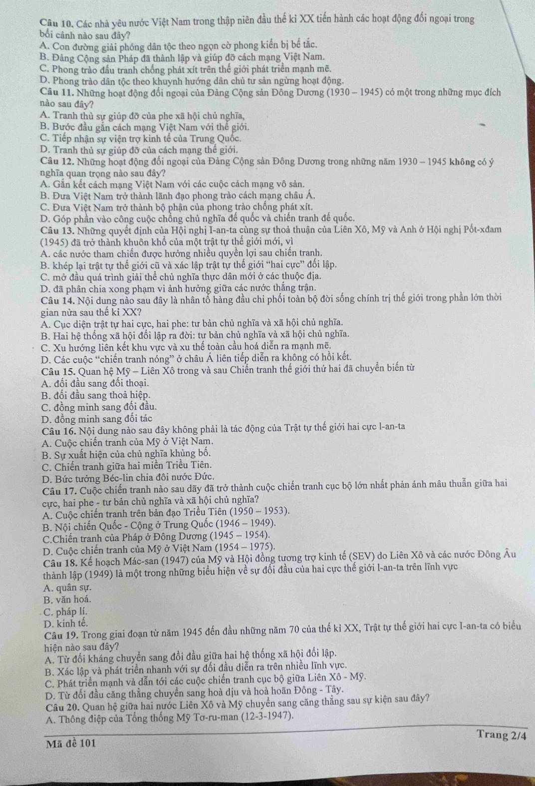 Các nhà yêu nước Việt Nam trong thập niên đầu thế kỉ XX tiến hành các hoạt động đối ngoại trong
bối cảnh nào sau đây?
A. Con đường giải phóng dân tộc theo ngọn cờ phong kiển bị bể tắc.
B. Đảng Cộng sản Pháp đã thành lập và giúp đỡ cách mạng Việt Nam.
C. Phong trào đấu tranh chống phát xít trên thế giới phát triển mạnh mẽ.
D. Phong trào dân tộc theo khuynh hướng dân chủ tư sản ngừng hoạt động.
Câu 11. Những hoạt động đổi ngoại của Đảng Cộng sản Đông Dương (1930-1945) có  một trong những mục đích
nào sau đây?
A. Tranh thủ sự giúp đỡ của phe xã hội chủ nghĩa,
B. Bước đầu gắn cách mạng Việt Nam với thể giới.
C. Tiếp nhận sự viện trợ kinh tế của Trung Quốc.
D. Tranh thủ sự giúp đỡ của cách mạng thể giới.
Câu 12. Những hoạt động đổi ngoại của Đảng Cộng sản Đông Dương trong những năm 1930 - 1945 không có ý
nghĩa quan trọng nào sau đây?
A. Gắn kết cách mạng Việt Nam với các cuộc cách mạng vô sản.
B. Đưa Việt Nam trở thành lãnh đạo phong trào cách mạng châu Á.
C. Đưa Việt Nam trở thành bộ phận của phong trào chồng phát xít.
D. Góp phần vào công cuộc chống chủ nghĩa đế quốc và chiến tranh đế quốc.
Câu 13. Những quyết định của Hội nghị I-an-ta cùng sự thoả thuận của Liên Xô, Mỹ và Anh ở Hội nghị Pốt-xđam
(1945) đã trở thành khuôn khổ của một trật tự thể giới mới, vì
A. các nước tham chiến được hưởng nhiều quyền lợi sau chiến tranh.
B. khép lại trật tự thế giới cũ và xác lập trật tự thế giới “hai cực” đổi lập.
C. mở đầu quá trình giải thể chủ nghĩa thực dân mới ở các thuộc địa.
D. đã phân chia xong phạm vi ảnh hưởng giữa các nước thắng trận.
Câu 14. Nội dung nào sau đây là nhân tổ hàng đầu chi phối toàn bộ đời sống chính trị thế giới trong phần lớn thời
gian nửa sau thế ki XX?
A. Cục diện trật tự hai cực, hai phe: tư bản chủ nghĩa và xã hội chủ nghĩa.
B. Hai hệ thống xã hội đối lập ra đời: tư bản chủ nghĩa và xã hội chủ nghĩa.
C. Xu hướng liên kết khu vực và xu thể toàn cầu hoá diễn ra mạnh mẽ.
D. Các cuộc “chiến tranh nóng” ở châu Á liên tiếp diễn ra không có hồi kết.
Câu 15. Quan hệ Mỹ - Liên Xô trong và sau Chiến tranh thế giới thứ hai đã chuyển biến từ
A. đối đầu sang đối thoại.
B. đối đầu sang thoả hiệp.
C. đồng minh sang đối đầu.
D. đồng minh sang đối tác
Câu 16. Nội dung nào sau đây không phải là tác động của Trật tự thế giới hai cực l-an-ta
A. Cuộc chiến tranh của Mỹ ở Việt Nam.
B. Sự xuất hiện của chủ nghĩa khủng bố.
C. Chiến tranh giữa hai miền Triều Tiên.
D. Bức tưởng Béc-lin chia đôi nước Đức.
Câu 17. Cuộc chiến tranh nào sau dãy đã trở thành cuộc chiến tranh cục bộ lớn nhất phản ánh mâu thuẫn giữa hai
cực, hai phe - tư bản chủ nghĩa và xã hội chủ nghĩa?
A. Cuộc chiến tranh trên bản đạo Triều Tiên (1950-1953)
B. Nội chiến Quốc - Cộng ở Trung Quốc (1946 - 1949).
C.Chiến tranh của Pháp ở Đông Dương (1945 - 1954).
D. Cuộc chiến tranh của Mỹ ở Việt Nam (1954 - 1975).
Câu 18. Kế hoạch Mác-san (1947) của Mỹ và Hội đồng tương trợ kinh tế (SEV) do Liên Xô và các nước Đông Âu
thành lập (1949) là một trong những biểu hiện về sự đối đầu của hai cực thế giới I-an-ta trên lĩnh vực
A. quân sự.
B. văn hoá.
C. pháp lí.
D. kinh tế.
Câu 19. Trong giai đoạn từ năm 1945 đến đầu những năm 70 của thế kỉ XX, Trật tự thế giới hai cực I-an-ta có biểu
hiện nào sau đây?
A. Từ đối kháng chuyển sang đổi đầu giữa hai hệ thống xã hội đối lập.
B. Xác lập và phát triển nhanh với sự đối đầu diễn ra trên nhiều lĩnh vực.
C. Phát triển mạnh và dẫn tới các cuộc chiến tranh cục bộ giữa Liên Xhat o-M
D. Từ đối đầu căng thẳng chuyền sang hoà dịu và hoà hoãn Đông - Tây.
Câu 20. Quan hệ giữa hai nước Liên Xô và Mỹ chuyển sang căng thắng sau sự kiện sau đây?
A. Thông điệp của Tổng thống Mỹ Tơ-ru-man (12-3-1947).
Trang 2/4
Mã đề 101