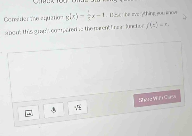 Consider the equation g(x)= 1/2 x-1. Describe everything you know 
about this graph compared to the parent linear function f(x)=x. 
Share With Class
sqrt(± )