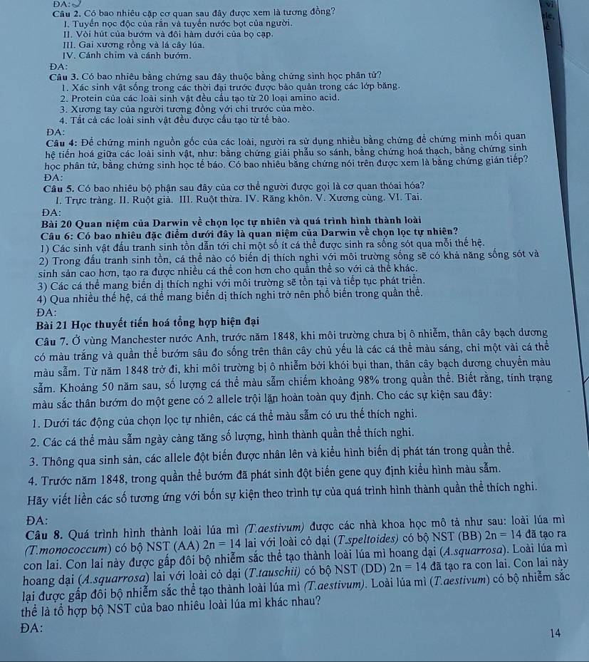 DA: v
Cầu 2. Có bao nhiêu cặp cơ quan sau đây được xem là tương đồng?
sle,
I. Tuyến nọc độc của rắn và tuyến nước bọt của người.
II. Vòi hút của bướm và đôi hàm dưới của bọ cạp.
III. Gai xương rồng và lá cây lúa.
IV. Cánh chim và cánh bướm
DA:
Câu 3. Có bao nhiêu bằng chứng sau đây thuộc bằng chứng sinh học phân tử?
1. Xác sinh vật sống trong các thời đại trước được bảo quản trong các lớp băng.
2. Protein của các loài sinh vật đều cầu tao từ 20 loại amino acid.
3. Xương tay của người tương đồng với chi trước của mèo.
4. Tất cả các loài sinh vật đều được cấu tạo từ tế bào.
DA:
Câu 4: Để chứng minh nguồn gốc của các loài, người ra sử dụng nhiều bằng chứng để chứng minh mối quan
hệ tiến hoá giữa các loài sinh vật, như: bằng chứng giải phẫu so sánh, bằng chứng hoá thạch, bằng chứng sinh
học phân tử, bằng chứng sinh học tế báo. Có bao nhiêu bằng chứng nói trên được xem là bằng chứng gián tiếp?
ĐA:
Câu 5. Có bao nhiêu bộ phận sau đây của cơ thể người được gọi là cơ quan thóai hóa?
I. Trực tràng. II. Ruột già. III. Ruột thừa. IV. Răng khôn. V. Xương cùng. VI. Tai.
DA:
Bài 20 Quan niệm của Darwin về chọn lọc tự nhiên và quá trình hình thành loài
Câu 6: Có bao nhiêu đặc điểm dưới đây là quan niệm của Darwin về chọn lọc tự nhiên?
1) Các sinh vật đầu tranh sinh tồn dẫn tới chi một số ít cá thể được sinh ra sống sót qua mỗi thế hệ.
2) Trong đấu tranh sinh tồn, cá thể nào có biến dị thích nghi với môi trường sống sẽ có khả năng sống sót và
sinh sản cao hơn, tạo ra được nhiều cá thể con hơn cho quần thể so với cả thể khác.
3) Các cá thể mang biến dị thích nghi với môi trường sẽ tồn tại và tiếp tục phát triển.
4) Qua nhiều thế hệ, cá thể mang biến dị thích nghi trở nên phổ biến trong quần thể.
DA:
Bài 21 Học thuyết tiến hoá tổng hợp hiện đại
Câu 7. Ở vùng Manchester nước Anh, trước năm 1848, khi môi trường chưa bị ô nhiễm, thân cây bạch dương
có màu trắng và quần thể bướm sâu đo sống trên thân cây chủ yếu là các cá thể màu sáng, chi một vài cá thể
màu sẫm. Từ năm 1848 trở đi, khi môi trường bị ô nhiễm bởi khói bụi than, thân cây bạch dương chuyển màu
sẫm. Khoảng 50 năm sau, số lượng cá thể màu sẫm chiếm khoảng 98% trong quần thể. Biết rằng, tính trạng
màu sắc thân bướm do một gene có 2 allele trội lặn hoàn toàn quy định. Cho các sự kiện sau đây:
1. Dưới tác động của chọn lọc tự nhiên, các cá thể màu sẵm có ưu thế thích nghi.
2. Các cá thể màu sẫm ngày càng tăng số lượng, hình thành quần thể thích nghi.
3. Thông qua sinh sản, các allele đột biến được nhân lên và kiểu hình biến dị phát tán trong quần thể.
4. Trước năm 1848, trong quần thể bướm đã phát sinh đột biến gene quy định kiểu hình màu sẫm.
Hãy viết liền các số tương ứng với bốn sự kiện theo trình tự của quá trình hình thành quần thể thích nghi.
ĐA:
Câu 8. Quá trình hình thành loài lúa mì (T.aestivum) được các nhà khoa học mô tả như sau: loài lúa mì
(T.monococcum) có bộ NST (AA) 2n=14 lai với loài cỏ dại (T.speltoides) có bộ NST (BB) 2n=14 đã tạo ra
con lai. Con lai này được gấp đôi bộ nhiễm sắc thể tạo thành loài lúa mì hoang dại (A.squarrosa). Loài lúa mì
hoang dại (A.squarrosa) lai với loài cỏ dại (T.tauschii) có bộ NST (DD) 2n=14 đã tạo ra con lai. Con lai này
lại được gấp đối bộ nhiễm sắc thể tạo thành loài lúa mì (T.aestivum). Loài lúa mì (T.aestivum) có bộ nhiễm sắc
thể là tổ hợp bộ NST của bao nhiêu loài lúa mì khác nhau?
ĐA:
14