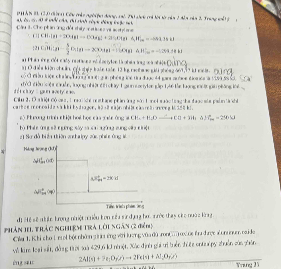 PHẢN II. (2,0 điểm) Cầu trắc nghiệm đùng, sai. Thi sinh trá lời từ câu 1 đến câu 2. Trong mỗi ý
a), b), c), d) ở mỗi câu, thí sinh chọn đáng hoặc sai.
Câu I. Cho phân ứng đốt cháy methane và acetylene:
(1) CH_4(g)+2O_2(g)to CO_2(g)+2H_2O(g)△ ,H_(200)°=-890.36kJ
(2) Cal_2^+52O_2(g)to 2CO_2(g)+H_2O(g)△ ,H_m^((os)=-)=-1299.58kJ
a) Phân ứng đốt cháy methane và acetylen là phân ứng toà nhiệt 
b) Ở điều kiện chuẩn, đội chảy hoàn toàn 12 kg methane giải phóng 667,77 kJ nhiệt.
c) Ở điều kiện chuẩn, lượng nhiệt giải phóng khi thu được 44 gam carbon dioxide là 1299,58 kJ.
d)Ở điều kiện chuẩn, lượng nhiệt đốt cháy 1 gam acetylen gấp 1,46 lần lượng nhiệt giải phóng khi
đốt cháy 1 gam acetylene.
Câu 2. Ở nhiệt độ cao, 1 mol khí methane phản ứng với 1 moi nước lông thu được sản phẩm là khí
carbon monoxide và khí hydrogen, hệ sẽ nhận nhiệt của môi trường là 250 kJ.
a) Phương trình nhiệt hoá học của phản ứng là CH_4+H_2Oxrightarrow rCO+3H_2Delta ,H_(298)^o=250kJ
b) Phản ứng sẽ ngừng xảy ra khi ngừng cung cấp nhiệt.
c) Sơ đồ biến thiên enthalpy của phân ứng là
o  Năng lượng (kJ)''
△ _H^(0_m^J)(ed)
△ ,H_(299)^6=250kJ
△ _dH_(298)^0(sp)
Tiến trình phản ứng
d) Hệ sẽ nhận lượng nhiệt nhiều hơn nếu sử dụng hơi nước thay cho nước lòng.
Phản III. TRÁc NGHIệM TRẢ Lời NgÁN (2 điểm)
Câu 1. Khi cho 1 mol bột nhôm phản ứng với lượng vừa đủ iron(III) oxide thu được aluminum oxide
và kim loại sắt, đồng thời toả 429,6 kJ nhiệt. Xác định giá trị biến thiên enthalpy chuẩn của phản
ứng sau:
2Al(s)+Fe_2O_3(s)to 2Fe(s)+Al_2O_3(s)
Trang 31