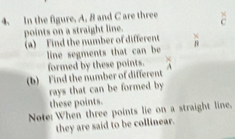 In the figure, A, B and C are three
C
points on a straight line. 
(a) Find the number of different
7q
line segments that can be 
formed by these points. 
(b) Find the number of different 
rays that can be formed by 
these points. 
Note: When three points lie on a straight line, 
they are said to be collinear.