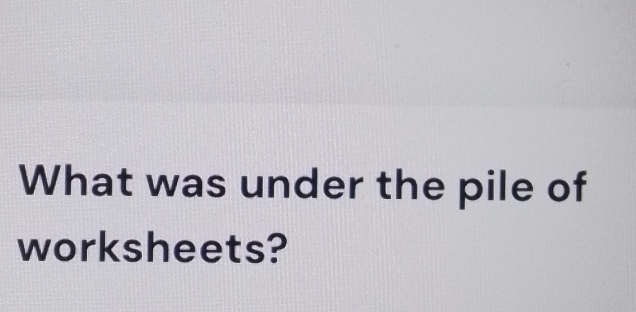 What was under the pile of 
worksheets?