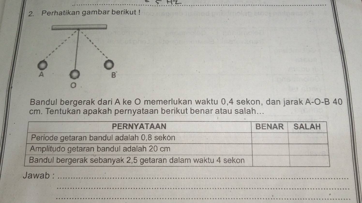 Perhatikan gambar berikut ! 
Bandul bergerak dari A ke O memerlukan waktu 0, 4 sekon, dan jarak A-O-B 40
cm. Tentukan apakah pernyataan berikut benar atau salah... 
Jawab :_ 
_ 
_