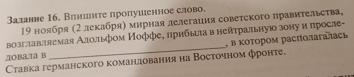 Залание 16. Влеишιιите пропушценное слово. 
19 ноября (2 декабряη мирная делегацιия советского правительства, 
возглавляемая Алольфом Иоффее πрибьрла в нейтральную зонуδиα πросле- 
довала в _, в котором располагалась 
Ставка германского команηдовαанηиηя на Восточном фронте.