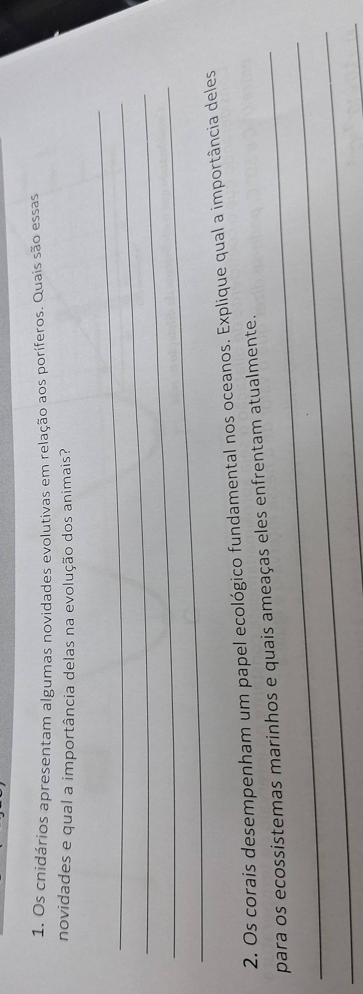 Os cnidários apresentam algumas novidades evolutivas em relação aos poríferos. Quais são essas 
novidades e qual a importância delas na evolução dos animais? 
_ 
_ 
_ 
_ 
2. Os corais desempenham um papel ecológico fundamental nos oceanos. Explique qual a importância deles 
_ 
_para os ecossistemas marinhos e quais ameaças eles enfrentam atualmente. 
_ 
_