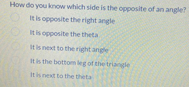 How do you know which side is the opposite of an angle?
It is opposite the right angle
It is opposite the theta
It is next to the right angle
It is the bottom leg of the triangle
It is next to the theta