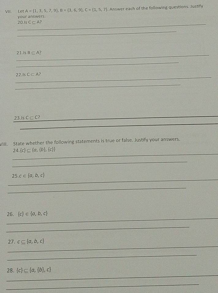 Let A= 1,3,5,7,9 , B= 3,6,9 , C= 1,5,7. Answer each of the following questions. Justify 
your answers. 
_ 
20.Is C⊂eq A
_ 
_ 
21.Is B⊂eq A ? 
_ 
_ 
22.Is C⊂ A ? 
_ 
_ 
23.Is C⊂ C
_ 
VIII. State whether the following statements is true or false. Justify your answers. 
_
24. c ⊂eq  a, b , c 
_ 
__
25.c∈  a,b,c
_ 
_ 
26.  c ∈  a,b,c
_ 
_ 
_ 
27. c⊂eq  a,b,c
_ 
_ 
28.  c ⊂eq  a, b ,c
_