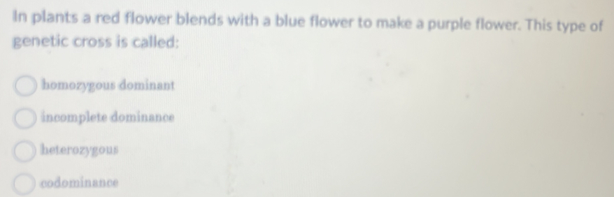 In plants a red flower blends with a blue flower to make a purple flower. This type of
genetic cross is called:
homozygous dominant
incomplete dominance
heterozygous
codominance