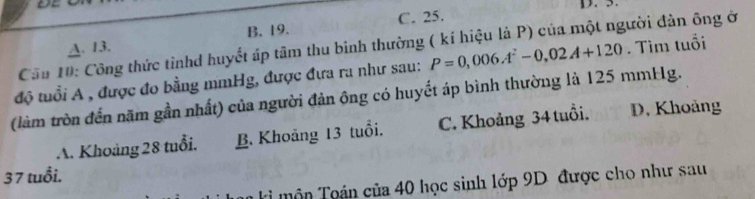 5.
B. 19. C. 25.
Câu 10: Công thức tinhd huyết áp tâm thu binh thường ( kí hiệu là P) của một người đàn ông ở
A. 13.
độ tuổi A , được đo bằng mmHg, được đưa ra như sau: P=0,006A^2-0,02A+120. Tìm tuổi
(làm tròn đến năm gần nhất) của người đản ông có huyết áp bình thường là 125 mmHg.
A. Khoảng 28 tuổi. B. Khoảng 13 tuổi. C. Khoảng 34 tuổi. D. Khoảng
37 tuổi.
Ki môn Toán của 40 học sinh lớp 9D được cho như sau