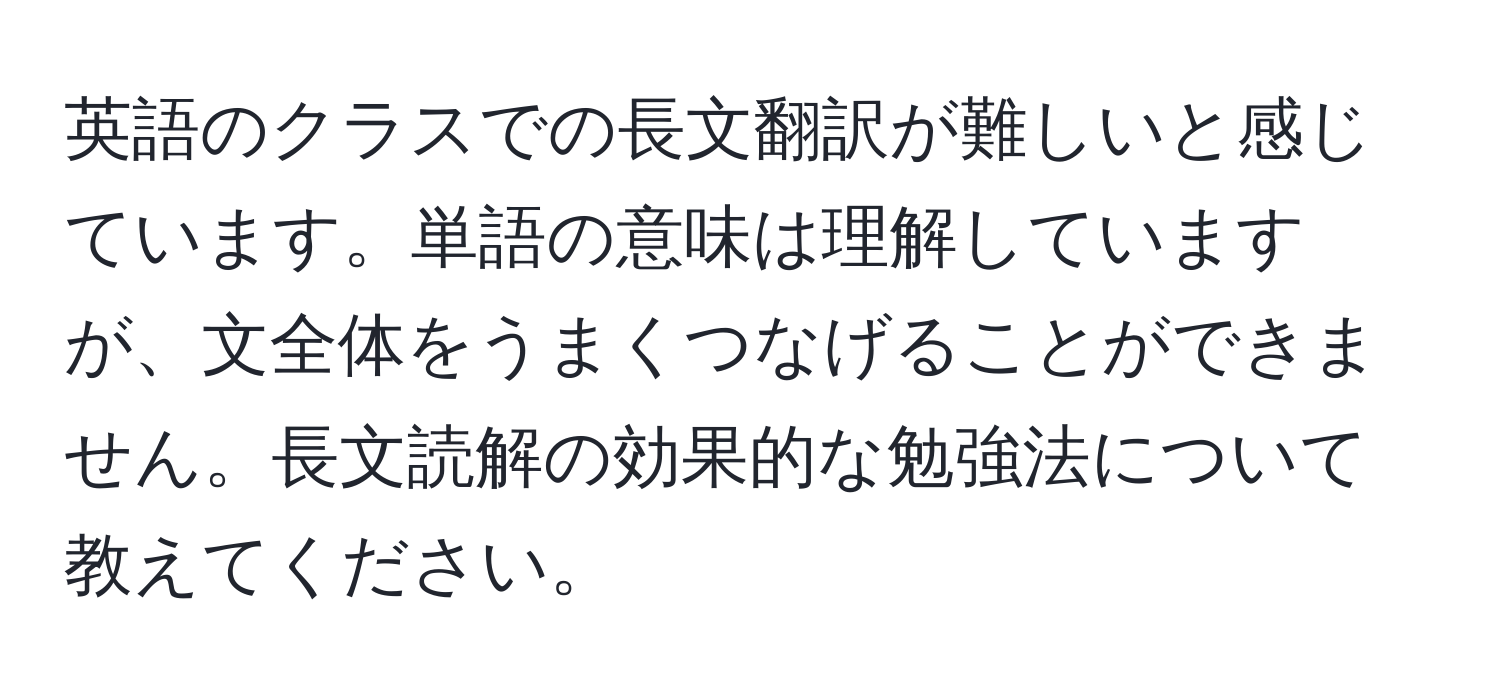 英語のクラスでの長文翻訳が難しいと感じています。単語の意味は理解していますが、文全体をうまくつなげることができません。長文読解の効果的な勉強法について教えてください。