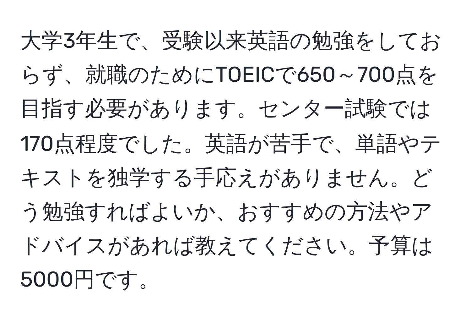 大学3年生で、受験以来英語の勉強をしておらず、就職のためにTOEICで650～700点を目指す必要があります。センター試験では170点程度でした。英語が苦手で、単語やテキストを独学する手応えがありません。どう勉強すればよいか、おすすめの方法やアドバイスがあれば教えてください。予算は5000円です。