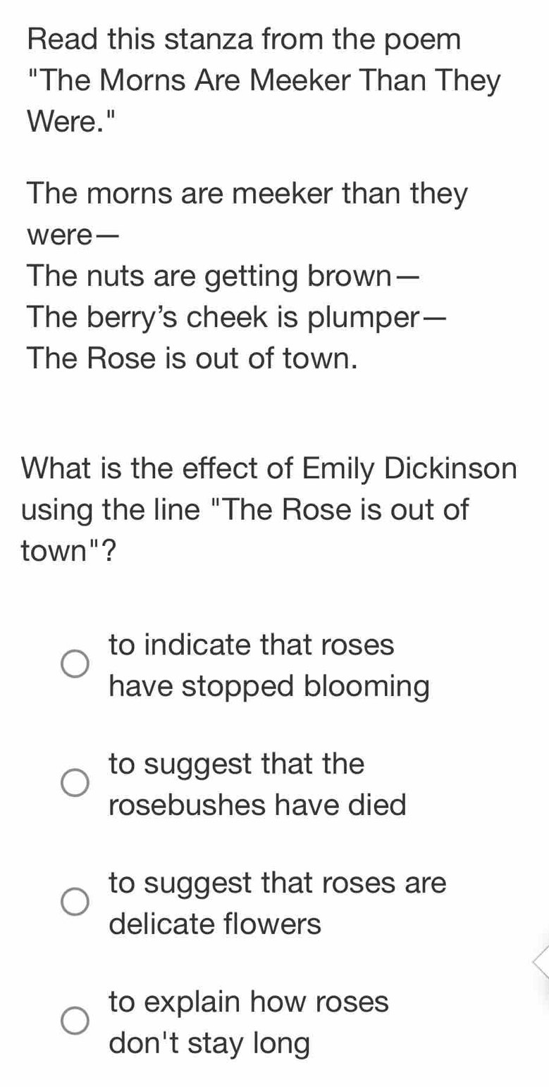 Read this stanza from the poem
"The Morns Are Meeker Than They
Were."
The morns are meeker than they
were—
The nuts are getting brown—
The berry's cheek is plumper—
The Rose is out of town.
What is the effect of Emily Dickinson
using the line "The Rose is out of
town"?
to indicate that roses
have stopped blooming
to suggest that the
rosebushes have died
to suggest that roses are
delicate flowers
to explain how roses
don't stay long